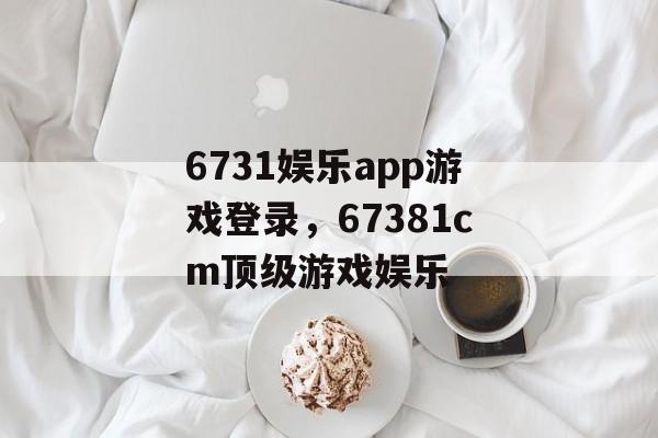 6731娱乐app游戏登录，67381cm顶级游戏娱乐